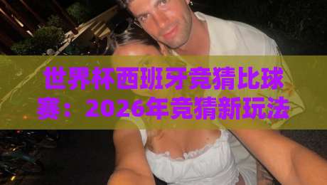 世界杯西班牙竞猜比球赛：2026年竞猜新玩法，这些细节你必须知道！