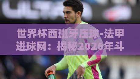 世界杯西班牙压球-法甲进球网:揭秘2026年斗牛士军团火力密码