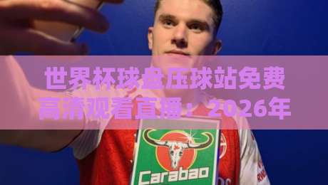 世界杯球盘压球站免费高清观看直播：2026年球迷必知的五大观赛秘笈