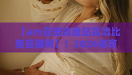 【am亚美球盘站高清比赛直播网】！2026体育迷必看的观赛秘籍