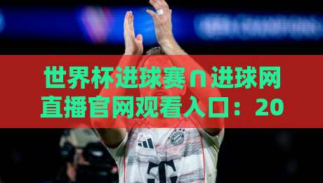 世界杯进球赛∩进球网直播官网观看入口:2026年最新观赛指南与实用技巧 世界杯进球赛∩进球网直播官网观看入口:2026年最新观赛指南与实用技巧