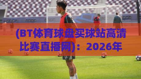 (BT体育球盘买球站高清比赛直播网)：2026年观赛新体验，高清直播与盘口深度解析
