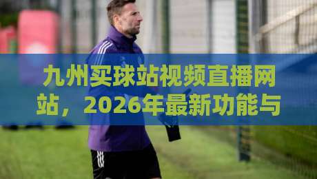 九州买球站视频直播网站，2026年最新功能与用户体验深度测评