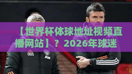 【世界杯体球地址视频直播网站】？2026年球迷必知的五大观赛渠道