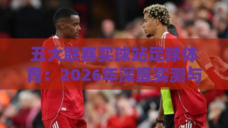 五大联赛买球站足球体育：2026年深度实测与避坑指南