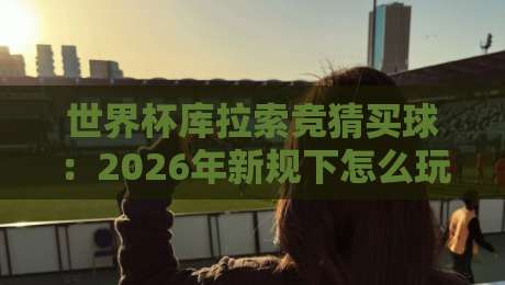 世界杯库拉索竞猜买球：2026年新规下怎么玩？【世界杯库拉索竞猜买球】实战手册