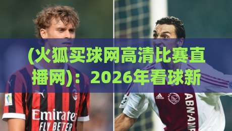 (火狐买球网高清比赛直播网):2026年看球新姿势,高清不卡顿的体验靠谱吗? (火狐买球网高清比赛直播网):2026年看球新姿势,高清不卡顿的体验靠谱吗?