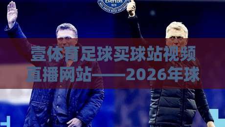 壹体育足球买球站视频直播网站——2026年球迷必看的高清直播体验指南 壹体育足球买球站视频直播网站——2026年球迷必看的高清直播体验指南