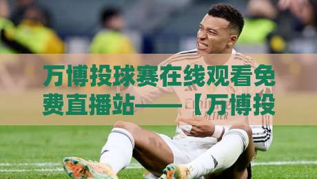 万博投球赛在线观看免费直播站——【万博投球赛】2026年最新观赛指南来了！