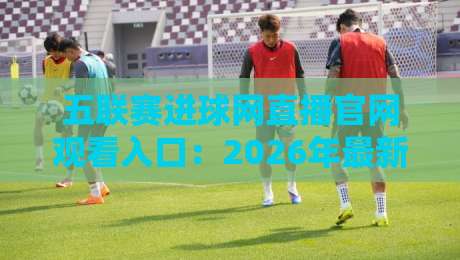 五联赛进球网直播官网观看入口:2026年最新免费高清观赛指南 五联赛进球网直播官网观看入口:2026年最新免费高清观赛指南