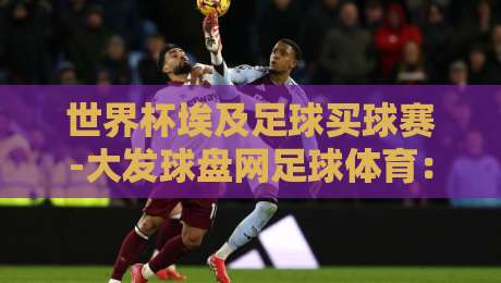 世界杯埃及足球买球赛-大发球盘网足球体育:2026年购彩新趋势与实用避坑指南