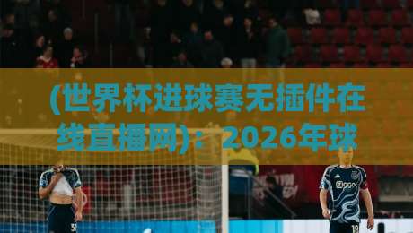 (世界杯进球赛无插件在线直播网):2026年球迷必备的观赛神器与实用指南 (世界杯进球赛无插件在线直播网):2026年球迷必备的观赛神器与实用指南
