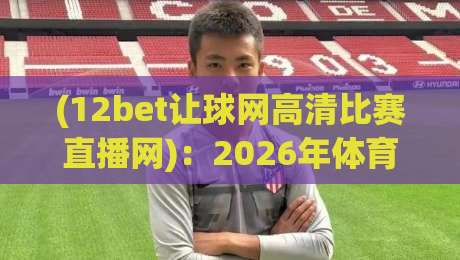 (12bet让球网高清比赛直播网):2026年体育迷必备的高清观赛指南 (12bet让球网高清比赛直播网):2026年体育迷必备的高清观赛指南