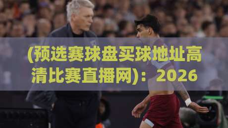 (预选赛球盘买球地址高清比赛直播网):2026年观赛新姿势,高清直播与盘口解析全攻略【预选赛球盘买球地址高清比赛直播网】 (预选赛球盘买球地址高清比赛直播网):2026年观赛新姿势,高清直播与盘口解析全攻略【预选赛球盘买球地址高清比赛直播网】