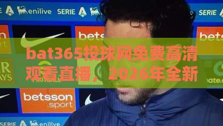 bat365投球网免费高清观看直播,2026年全新体验,高清不卡顿免费畅享全球顶级赛事,一秒进入比赛现场! bat365投球网免费高清观看直播,2026年全新体验,高清不卡顿免费畅享全球顶级赛事,一秒进入比赛现场!
