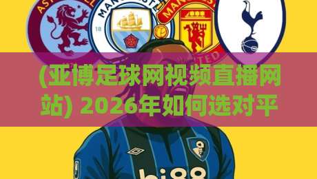 (亚博足球网视频直播网站) 2026年如何选对平台? (亚博足球网视频直播网站) 2026年如何选对平台?