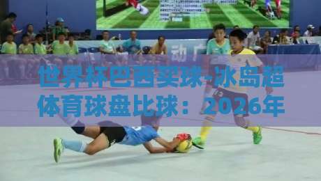 世界杯巴西买球-冰岛超体育球盘比球:2026年预选赛与联赛盘口深度解析