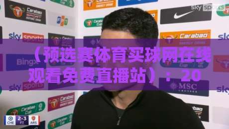 （预选赛体育买球网在线观看免费直播站）：2026年最新观赛指南与平台实测分享
