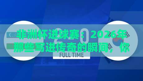 非洲杯进球赛:2026年那些写进传奇的瞬间,你见证了几个?