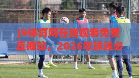 J9体育网在线观看免费直播站，2026年球迷必知的五大真相！