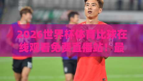 2026世界杯体育比球在线观看免费直播站！最新观赛攻略与平台推荐