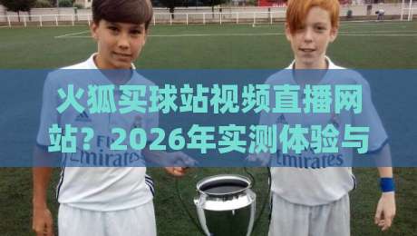 火狐买球站视频直播网站？2026年实测体验与避坑指南(火狐买球站视频直播网站)全面解析