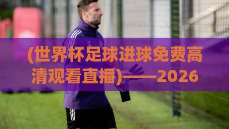(世界杯足球进球免费高清观看直播)——2026年球迷必备的零延迟观赛指南，教你如何一秒钟锁定高清瞬间