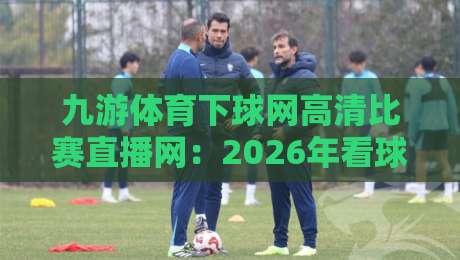 九游体育下球网高清比赛直播网：2026年看球新体验，你试过没？
