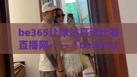 be365让球站高清比赛直播网——【be365让球站高清比赛直播网】2026观赛新体验,一场不落的全场掌控 be365让球站高清比赛直播网——【be365让球站高清比赛直播网】2026观赛新体验,一场不落的全场掌控