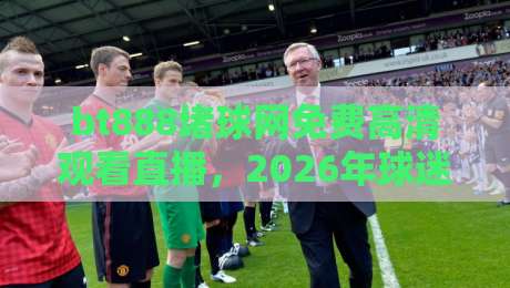 bt888堵球网免费高清观看直播，2026年球迷们都在这么玩？