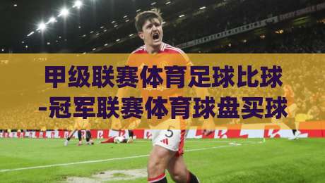 甲级联赛体育足球比球-冠军联赛体育球盘买球赛!(甲级联赛体育足球)2026赛季深度解析与投注策略