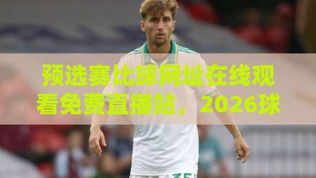 预选赛比球网址在线观看免费直播站,2026球迷必收的观赛入口+避坑指南