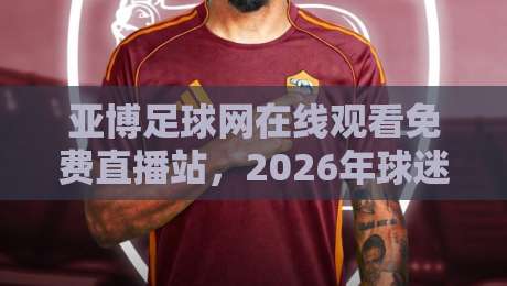 亚博足球网在线观看免费直播站，2026年球迷都怎么选？
