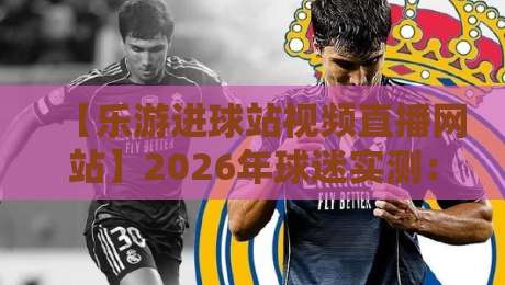 【乐游进球站视频直播网站】2026年球迷实测：从画质到会员的完整避坑指南，附隐藏玩法与常见问题解答