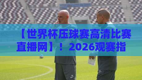 【世界杯压球赛高清比赛直播网】！2026观赛指南：别只盯着屏幕，这些细节才是关键