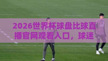 2026世界杯球盘比球直播官网观看入口，球迷必看的高清观赛指南来了