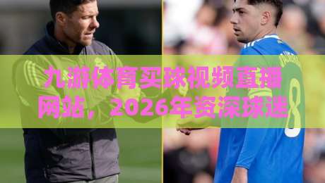 九游体育买球视频直播网站,2026年资深球迷教你如何挑选靠谱的观赛平台与实时比分追踪技巧