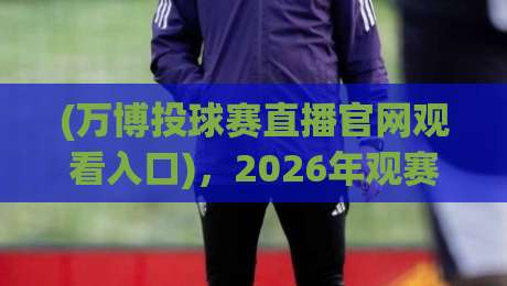 (万博投球赛直播官网观看入口)，2026年观赛新姿势：老球迷教你避开弯路
