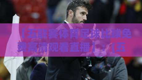 【五联赛体育足球比球免费高清观看直播】：(五联赛体育足球比球免费高清观看直播)2026年观赛实战攻略与避坑指南