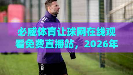 必威体育让球网在线观看免费直播站，2026年老球迷都怎么解决看球难题？