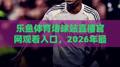 乐鱼体育堵球站直播官网观看入口，2026年最新观赛渠道与避坑指南（乐鱼体育）