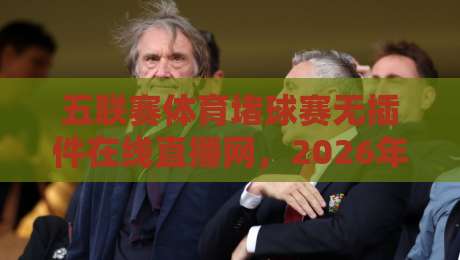 五联赛体育堵球赛无插件在线直播网,2026年看球还得靠它?