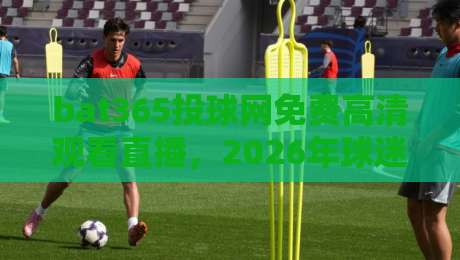 bat365投球网免费高清观看直播,2026年球迷必收的观赛攻略