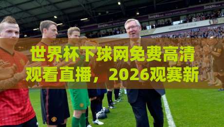 世界杯下球网免费高清观看直播，2026观赛新姿势！