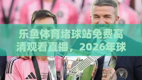 乐鱼体育堵球站免费高清观看直播，2026年球迷都在怎么用？