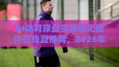 bt体育球盘买球站无插件在线直播网，2026年观赛新体验！