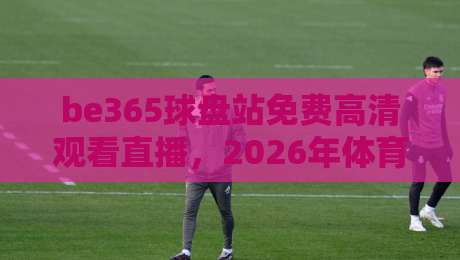 be365球盘站免费高清观看直播，2026年体育迷的观赛新选择！