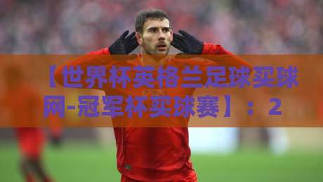 【世界杯英格兰足球买球网-冠军杯买球赛】:2026年球迷必看的投注指南与避坑策略