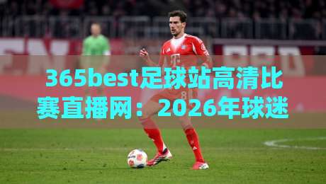 365best足球站高清比赛直播网：2026年球迷观赛体验实测与避坑指南