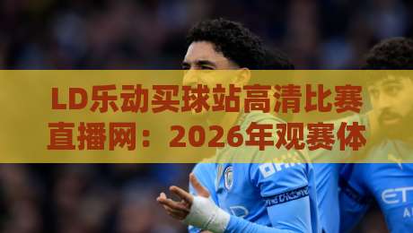 LD乐动买球站高清比赛直播网：2026年观赛体验实测，画质与流畅度到底行不行？